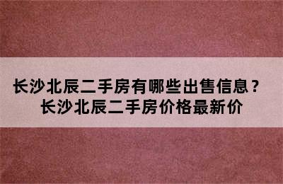 长沙北辰二手房有哪些出售信息？ 长沙北辰二手房价格最新价